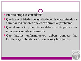 En esta etapa se considera:
Que las actividades de ayuda deben ir encaminadas a
 eliminar los factores que contribuyen al problema.
Que el usuario y familiares deben participar en las
 intervenciones de enfermería
Que las/los enfermeras/os deben conocer las
 fortalezas y debilidades de usuarios y familiares.
 