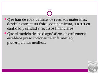 …

Que han de considerarse los recursos materiales,
 desde la estructura física, equipamiento, RRHH en
 cantidad y calidad y recursos financieros.
Que el modelo de los diagnósticos de enfermería
 establece prescripciones de enfermería y
 prescripciones medicas.
 