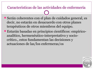Características de las actividades de enfermería

Serán coherentes con el plan de cuidados general, es
 decir, no estarán en desacuerdo con otros planes
 terapéuticos de otros miembros del equipo.
Estarán basadas en principios científicos: empírico-
 analítico, hermenéutico-interpretativo y socio-
 crítico., estos fundamentan las decisiones y
 actuaciones de las/los enfermeras/os
 