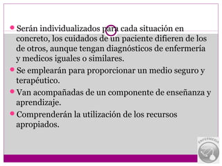 Serán individualizados para cada situación en
 concreto, los cuidados de un paciente difieren de los
 de otros, aunque tengan diagnósticos de enfermería
 y medicos iguales o similares.
Se emplearán para proporcionar un medio seguro y
 terapéutico.
Van acompañadas de un componente de enseñanza y
 aprendizaje.
Comprenderán la utilización de los recursos
 apropiados.
 