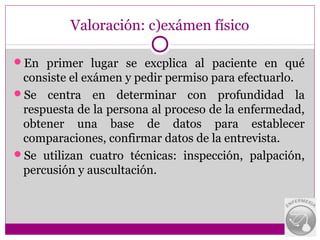 Valoración: c)exámen físico

En primer lugar se excplica al paciente en qué
 consiste el exámen y pedir permiso para efectuarlo.
Se centra en determinar con profundidad la
 respuesta de la persona al proceso de la enfermedad,
 obtener una base de datos para establecer
 comparaciones, confirmar datos de la entrevista.
Se utilizan cuatro técnicas: inspección, palpación,
 percusión y auscultación.
 