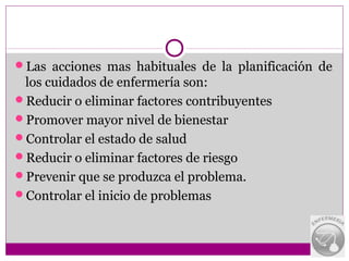 Las acciones mas habituales de la planificación de
 los cuidados de enfermería son:
Reducir o eliminar factores contribuyentes
Promover mayor nivel de bienestar
Controlar el estado de salud
Reducir o eliminar factores de riesgo
Prevenir que se produzca el problema.
Controlar el inicio de problemas
 