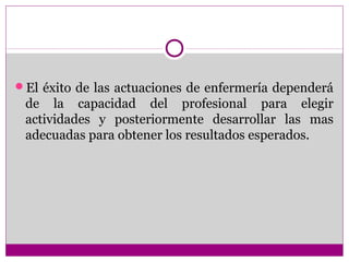 El éxito de las actuaciones de enfermería dependerá
 de la capacidad del profesional para elegir
 actividades y posteriormente desarrollar las mas
 adecuadas para obtener los resultados esperados.
 