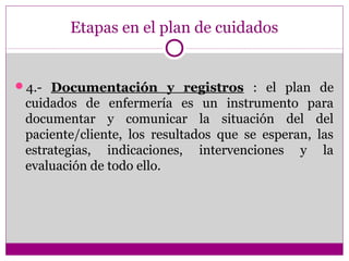 Etapas en el plan de cuidados


4.- Documentación y registros : el plan de
 cuidados de enfermería es un instrumento para
 documentar y comunicar la situación del del
 paciente/cliente, los resultados que se esperan, las
 estrategias, indicaciones, intervenciones y la
 evaluación de todo ello.
 