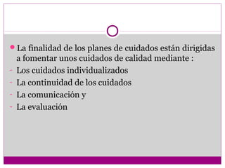 La finalidad de los planes de cuidados están dirigidas
    a fomentar unos cuidados de calidad mediante :
-   Los cuidados individualizados
-   La continuidad de los cuidados
-   La comunicación y
-   La evaluación
 