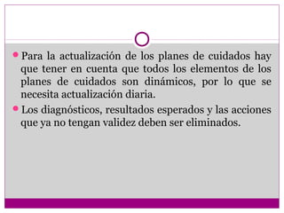 Para la actualización de los planes de cuidados hay
 que tener en cuenta que todos los elementos de los
 planes de cuidados son dinámicos, por lo que se
 necesita actualización diaria.
Los diagnósticos, resultados esperados y las acciones
 que ya no tengan validez deben ser eliminados.
 