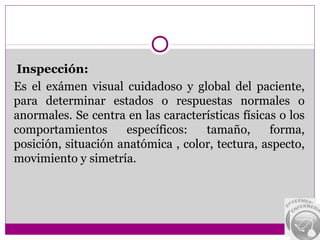 Inspección:
Es el exámen visual cuidadoso y global del paciente,
para determinar estados o respuestas normales o
anormales. Se centra en las características físicas o los
comportamientos      específicos:   tamaño,       forma,
posición, situación anatómica , color, tectura, aspecto,
movimiento y simetría.
 
