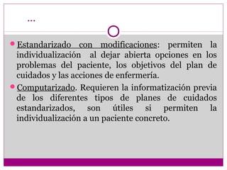 …

Estandarizado    con modificaciones: permiten la
 individualización al dejar abierta opciones en los
 problemas del paciente, los objetivos del plan de
 cuidados y las acciones de enfermería.
Computarizado. Requieren la informatización previa
 de los diferentes tipos de planes de cuidados
 estandarizados, son útiles si permiten la
 individualización a un paciente concreto.
 