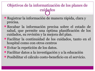 Objetivos de la informatización de los planes de
                      cuidados

Registrar la información de manera rápida, clara y
 precisa.
Recabar la información precisa sobre el estado de
 salud, que permite una óptima planificación de los
 cuidados, su revisión y la mejora del plan.
Facilitar la continuidad de los cuidados, tanto en el
 hospital como con otros centros
Evitar la repetición de los datos.
Facilitar datos a la investigación y a la educación
Posibilitar el cálculo costo-beneficio en el servicio.
 