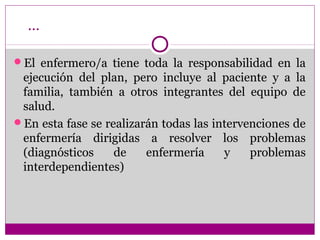 …

El enfermero/a tiene toda la responsabilidad en la
 ejecución del plan, pero incluye al paciente y a la
 familia, también a otros integrantes del equipo de
 salud.
En esta fase se realizarán todas las intervenciones de
 enfermería dirigidas a resolver los problemas
 (diagnósticos     de    enfermería     y    problemas
 interdependientes)
 