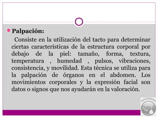 Palpación:
  Consiste en la utilización del tacto para determinar
 ciertas características de la estructura corporal por
 debajo de la piel: tamaño, forma, textura,
 temperatura , humedad , pulsos, vibraciones,
 consistencia, y movilidad. Esta técnica se utiliza para
 la palpación de órganos en el abdomen. Los
 movimientos corporales y la expresión facial son
 datos o signos que nos ayudarán en la valoración.
 