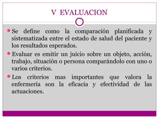 V EVALUACION

Se   define como la comparación planificada y
 sistematizada entre el estado de salud del paciente y
 los resultados esperados.
Evaluar es emitir un juicio sobre un objeto, acción,
 trabajo, situación o persona comparándolo con uno o
 varios criterios.
Los criterios mas importantes que valora la
 enfermería son la eficacia y efectividad de las
 actuaciones.
 