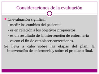 Consideraciones de la evaluación

La evaluación significa:
  - medir los cambios del paciente.
  - es en relación a los objetivos propuestos
  - es un resultado de la intervención de enfermería
  - es con el fin de establecer correcciones.
Se lleva a cabo sobre las etapas del plan, la
 intervención de enfermería y sobre el producto final.
 