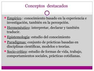 Conceptos destacados

Empírico : conocimiento basado en la experiencia e
 investigación, también en la percepción.
Hermenéutico: interpretar, declarar y también
 traducir.
Epistemología: estudio del conocimiento
Paradigmas: conjunto de prácticas basadas en
 disciplinas científicas, modelos o teorías.
Socio-crítico: estudio de formas de vida, trabajo,
 comportamientos sociales, prácticas cotidianas.
 