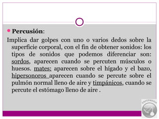 Percusión:
Implica dar golpes con uno o varios dedos sobre la
 superficie corporal, con el fin de obtener sonidos: los
 tipos de sonidos que podemos diferenciar son:
 sordos, aparecen cuando se percuten músculos o
 huesos. mates: aparecen sobre el hígado y el bazo,
 hipersonoros aparecen cuando se percute sobre el
 pulmón normal lleno de aire y timpánicos, cuando se
 percute el estómago lleno de aire .
 