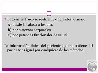 El exámen físico se realiza de diferentes formas:
  A) desde la cabeza a los pies
  B) por sistemas corporales
  C) por patrones funcionales de salud.

La información física del paciente que se obtiene del
 paciente es igual por cualquiera de los métodos.
 