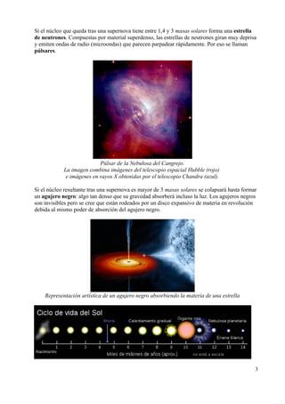 Si el núcleo que queda tras una supernova tiene entre 1,4 y 3 masas solares forma una estrella
de neutrones. Compuestas por material superdenso, las estrellas de neutrones giran muy deprisa
y emiten ondas de radio (microondas) que parecen parpadear rápidamente. Por eso se llaman
púlsares.




                           Púlsar de la Nebulosa del Cangrejo.
            La imagen combina imágenes del telescopio espacial Hubble (rojo)
             e imágenes en rayos X obtenidas por el telescopio Chandra (azul).

Si el núcleo resultante tras una supernova es mayor de 3 masas solares se colapsará hasta formar
un agujero negro: algo tan denso que su gravedad absorberá incluso la luz. Los agujeros negros
son invisibles pero se cree que están rodeados por un disco expansivo de materia en revolución
debida al mismo poder de absorción del agujero negro.




    Representación artística de un agujero negro absorbiendo la materia de una estrella




                                                                                               3
 