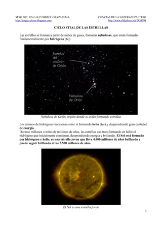 SESO DEL IES LAS CUMBRES. GRAZALEMA                           CIENCIAS DE LA NATURALEZA 1º ESO
http://iesgrazalema.blogspot.com                                     http://www.slideshare.net/DGS998

                            CICLO VITAL DE LAS ESTRELLAS

  Las estrellas se forman a partir de nubes de gases, llamadas nebulosas, que están formadas
  fundamentalmente por hidrógeno (H2).




                  Nebulosa de Orión, región donde se están formando estrellas

  Los átomos de hidrógeno reaccionan entre sí formando helio (He) y desprendiendo gran cantidad
  de energía.
  Durante millones o miles de millones de años, las estrellas van transformando en helio el
  hidrógeno que inicialmente contienen, desprendiendo energía y brillando. El Sol está formado
  por hidrógeno y helio, es una estrella joven que lleva 4.600 millones de años brillando y
  puede seguir brillando otros 5.500 millones de años.




                                   El Sol es una estrella joven
                                                                                                    1
 
