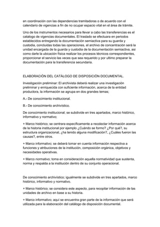 en coordinación con las dependencias tramitadoras o de acuerdo con el
calendario de vigencias a fin de no ocupar espacio vital en el área de trámite.

Uno de los instrumentos necesarios para llevar a cabo las transferencias es el
catalogo de vigencias documentales. El traslado se efectuara en periodos
establecidos entregando la documentación semiactiva para su guarda y
custodia, concluidas todas las operaciones, el archivo de concentración será la
unidad encargada de la guarda y custodia de la documentación semiactiva, asi
como darle la ubicación física realizar los procesos técnicos correspondientes,
proporcionar el servicio las veces que sea requerido y por ultimo preparar la
documentación para la transferencia secundaria.



ELABORACIÒN DEL CATÀLOGO DE DISPOSICIÒN DOCUMENTAL.

Investigación preliminar: El archivista deberá realizar una investigación
preliminar y enriquecida con suficiente información, acerca de la entidad
productora, la información se agrupa en dos grandes temas;

A.- De conocimiento institucional.

B.- De conocimiento archivístico.

De conocimiento institucional; se subdivide en tres apartados, marco histórico,
informativo y normativo;

+ Marco histórico; se centrara específicamente a recolectar información acerca
de la historia institucional por ejemplo ¿Cuándo se formo? ¿Por qué?, su
estructura organizacional, ¿ha tenido alguna modificación?, ¿Cuáles fueron las
causas?, entre otros.

+ Marco informativo; se deberá tomar en cuenta información respectiva a
funciones y atribuciones de la institución, composición orgánica, objetivos y
necesidades operativas.

+ Marco normativo; toma en consideración aquella normatividad que sustenta,
norma y respalda a la institución dentro de su conjunto operacional.



De conocimiento archivístico; igualmente se subdivide en tres apartados, marco
histórico, informativo y normativo.

+ Marco histórico; se considera este aspecto, para recopilar información de las
unidades de archivo en base a su historia.

+ Marco informativo; aquí se encuentra gran parte de la información que será
utilizada para la elaboración del catálogo de disposición documental.
 