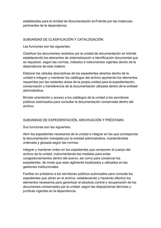 establecidas para la Unidad de Documentación enTràmite por las instancias
pertinentes de la dependencia.



SUBUNIDAD DE CLASIFICACIÒN Y CATALOGACIÒN.

Las funciones son las siguientes:

Clasificar los documentos recibidos por la unidad de documentación en trámite
estableciendo los elementos de sistematización e identificación documental que
se requieran, según las normas, métodos e instrumentos vigentes dentro de la
dependencia de esta materia.

Elaborar las cédulas descriptivas de los expedientes abiertos dentro de la
unidad e integrar y mantener los catálogos del archivo aportando los elementos
requeridos por las restantes áreas de la propia unidad para la expedientación,
conservación y transferencia de la documentación utilizada dentro de la entidad
administrativa.

Brindar orientación y acceso a los catálogos de la unidad a los servidores
públicos autorizados para consultar la documentación conservada dentro del
archivo.



SUBUNIDAD DE EXPEDIENTACIÒN, ARCHIVACIÒN Y PRÈSTAMO.

Sus funciones son las siguientes:

Abrir los expedientes necesarios de la unidad e integrar en los que corresponda
la documentación manejada por la entidad administrativa, manteniéndola
ordenada y glosada según las normas.

Integrar y mantener orden en los expedientes que componen el cuerpo del
archivo de la unidad, instrumentando las medidas para evitar
congestionamientos dentro del acervo, así como para conservar los
expedientes, de modo que sean ágilmente localizados y utilizados en las
gestiones institucionales.

Facilitar en préstamo a los servidores públicos autorizados para consulta los
expedientes que obran en el archivo, estableciendo y haciendo efectivo los
elementos necesarios para garantizar el absoluto control y recuperación de los
documentos conservados por la unidad, según las disposiciones técnicas y
jurídicas vigentes en la dependencia.
 