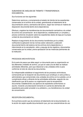 SUBUNIDAD DE ANÀLISIS DE TRÀMITE Y TRANSFERENCIA
DOCUMENTAL.

Sus funciones son las siguientes:

Determinar oportuna y correctamente el estado de trámite de los expedientes
conservados en el archivo de la unidad, garantizando el tratamiento de la
documentación activa y semiactiva del acervo, según las normas en materia de
disposición documental dentro de la dependencia.

Efectuar y registrar las transferencias de documentación semiactiva a la unidad
de archivo de concentración de la dependencia, estableciendo un completo y
preciso control de circulación sobre los expedientes dados de baja por la propia
unidad de documentación en trámite.

Realizar el seguimiento de los documentos transferidos por la unidad,
verificando la aplicación de las normas sobre valoración y selección
documental dentro del sistema red de archivos de la dependencia, e
interviniendo en la cancelación, retiro y expurgo de los registros y documentos
conservados por la unidad, previa aprobación de las instancias pertinentes de
la institución.



PROCESOS ARCHIVÌSTICOS.

Es la serie de pasos que debe seguir un documento para su organización en
las diferentes unidades de archivo, ya que en cada una de ellas se realizan
actividades diferentes, pero que relacionan a las unidades entre si para
conformar el ciclo de vida de los documentos.

Es indispensable establecer el seguimiento de los procesos archivísticos,
comenzando por la recepción de documentos que constituye un acto jurídico y
administrativo que compromete a las unidades de archivo en la custodia y en el
cumplimiento eficaz y eficiente de las actividades atribuidas, seguido de una
clasificación que dè la pauta a su organización para la recuperación
documental. Estableciendo una apertura de expediente conformando un
asunto, iniciando una descripción tomando en cuenta los elementos del
expediente para poder proceder a su préstamo, y su transferencia a la unidad
de concentración.



RECEPCIÒN DOCUMENTAL.

Es la primera acción que da comienzo al tratamiento de la documentación, es
la acción de captar aquella documentación que, por sus características de uso
 