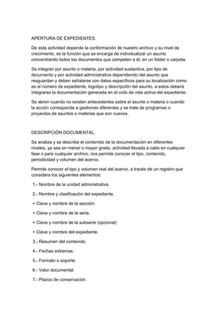 APERTURA DE EXPEDIENTES.

De esta actividad depende la conformación de nuestro archivo y su nivel de
crecimiento, es la función que se encarga de individualizar un asunto
concentrando todos los documentos que competen a él, en un folder o carpeta.

Se integran por asunto o materia, por actividad sustantiva, por tipo de
documento y por actividad administrativa dependiendo del asunto que
resguardan y deben señalarse con datos específicos para su localización como
es el número de expediente, logotipo y descripción del asunto, a estos deberá
integrarse la documentación generada en el ciclo de vida activa del expediente.

Se abren cuando no existen antecedentes sobre el asunto o materia o cuando
la acción corresponde a gestiones diferentes y se trate de programas o
proyectos de asuntos o materias que son nuevos.



DESCRIPCIÒN DOCUMENTAL.

Se analiza y se describe el contenido de la documentación en diferentes
niveles, ya sea en menor o mayor grado, actividad llevada a cabo en cualquier
fase o para cualquier archivo, nos permite conocer el tipo, contenido,
periodicidad y volumen del acervo.

Permite conocer el tipo y volumen real del acervo, a través de un registro que
considera los siguientes elementos:

1.- Nombre de la unidad administrativa.

2.- Nombre y clasificación del expediente.

+ Clave y nombre de la sección.

+ Clave y nombre de la serie.

+ Clave y nombre de la subserie (opcional)

+ Clave y nombre del expediente.

3.- Resumen del contenido.

4.- Fechas extremas.

5.- Formato o soporte.

6.- Valor documental.

7.- Plazos de conservación.
 