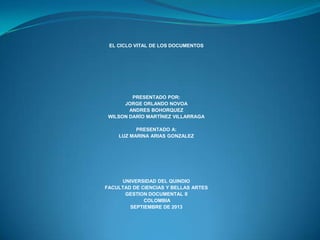 EL CICLO VITAL DE LOS DOCUMENTOS
PRESENTADO POR:
JORGE ORLANDO NOVOA
ANDRES BOHORQUEZ
WILSON DARÍO MARTÍNEZ VILLARRAGA
PRESENTADO A:
LUZ MARINA ARIAS GONZALEZ
UNIVERSIDAD DEL QUINDIO
FACULTAD DE CIENCIAS Y BELLAS ARTES
GESTION DOCUMENTAL II
COLOMBIA
SEPTIEMBRE DE 2013
 