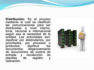 Distribución: Es el proceso
mediante el cual se clasifican
las comunicaciones para ser
distribuidas a nivel interno,
local, nacional e internacional
según sea la necesidad de la
entidad. Las actividades son:
clasificar por destinatarios, por
prioridades, por procesos o
productos; distribuir los
documentos, diligenciamiento
de documentos de control de
entrada y recolección de
planillas de registro y
radicación.
 