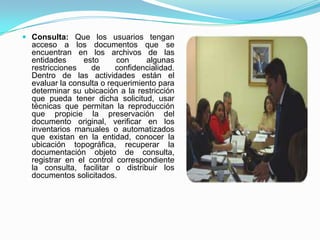  Consulta: Que los usuarios tengan
acceso a los documentos que se
encuentran en los archivos de las
entidades esto con algunas
restricciones de confidencialidad.
Dentro de las actividades están el
evaluar la consulta o requerimiento para
determinar su ubicación a la restricción
que pueda tener dicha solicitud, usar
técnicas que permitan la reproducción
que propicie la preservación del
documento original, verificar en los
inventarios manuales o automatizados
que existan en la entidad, conocer la
ubicación topográfica, recuperar la
documentación objeto de consulta,
registrar en el control correspondiente
la consulta, facilitar o distribuir los
documentos solicitados.
 