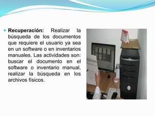  Recuperación: Realizar la
búsqueda de los documentos
que requiere el usuario ya sea
en un software o en inventarios
manuales. Las actividades son:
buscar el documento en el
software o inventario manual,
realizar la búsqueda en los
archivos físicos.
 