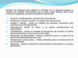 Aunque las empresas sean públicas o privadas, por lo general manejan su
Proceso de Gestión Documental, por lo tanto, cada entidad debe tener
mínimo los siguientes procesos de gestión documental:
1) Creación, donde planean y generan los documentos.
2) Producción, donde se crean y se realizan los documentos.
3) Gestión y trámite, donde se realizan los procesos necesarios para
culminar el uso del documento.
4) Organización, donde se tratan y se ubican correctamente los
documentos.
5) Transferencia, donde se traslada el documento de acuerdo al archivo
donde pertenezca y al uso que se haya dado.
6) Disposición de documentos, donde se determina que va a pasar con el
documento dependiendo de su uso.
7) Preservación a largo plazo, medios utilizados para la conservación de
los documentos.
8) Valoración, donde se determina dónde estará el documento o si es para
eliminación.
 