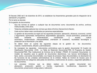 El Decreto 2482 del 3 de diciembre de 2012, se establecen los lineamientos generales para la integración de la
planeación y la gestión.
Por lo tanto se decreta:
En la gestión de documentos:
1. Que las normas se aplican a cualquier tipo de documentos como: documentos de archivo, archivos
institucionales, entre otros.
2. Todas las entidades aplicaran las normas que dicte el Archivo General de la Nación.
3. Cada archivo deben estar coordinados por personas especializadas.
4. La gestión de documentos se regirá por los siguientes principios: planeación, eficiencia, economía, control
y seguimiento, oportunidad, transparencia, disponibilidad, agrupación, vinculo archivístico, protección del
medio ambiente, autoevaluación, coordinación y acceso, cultura
archivística, modernización, interoperabilidad, orientación al ciudadano, neutralidad tecnológica y
protección de la información y los datos.
5. Se deben tener en cuenta las siguientes etapas de la gestión de los documentos:
creación, mantenimiento, difusión y administración.
6. Se manejaran los siguientes instrumentos archivísticos para la gestión documental: El Cuadro de
Clasificación Documental –CCD, La Tabla de Retención Documental-TRD, El Programa de Gestión
Documental-PGD, Plan Institucional de Archivos de la Entidad –PINAR, El Inventario Documental, Un
modelo de requisitos para la gestión de documentos electrónicos, Los bancos terminológicos de
tipos, series y sub-series documentales, Los mapas de procesos, flujos documentales y la descripción de
las funciones de las unidades administrativas de la entidad, Tablas de Control de Acceso para el
establecimiento de categorías adecuadas de derechos y restricciones de acceso y seguridad aplicables a
los documentos.
7. Los procesos mínimos que se deben realizar en la gestión documental son:
planeación, producción, gestión y tramite, organización, transferencia, disposición de
documentos, preservación a largo plazo y valoración.
 