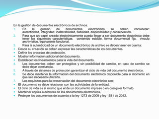 En la gestión de documentos electrónicos de archivos.
1. En la gestión de documentos electrónicos se deben considerar:
autenticidad, integridad, inalterabilidad, fiabilidad, disponibilidad y conservación.
2. Para que un papel creado electrónicamente pueda llegar a ser documento electrónico debe
tener las siguientes características: contenido estable, forma documental fija, vinculo
archivístico, equivalente funcional,
3. Para la autenticidad de un documento electrónico de archivo se deben tener en cuenta:
 Desde su creación se deben expresar las características de los documentos.
 Definir los procesos de protección.
 Mostrar información adicional del documento.
 Establecer los lineamientos para la vida del documento.
4. Los documentos deben ser protegidos y sin posibilidad de cambio, en caso de cambio se
debe dejar constancia.
5. A través de sistemas de protección garantizar el ciclo de vida del documento electrónico.
6. Se debe mantener la información del documento electrónico disponible para el momento en
que sea necesario utilizarlo.
7. Los requisitos para la preservación del documento electrónico son:
 El documento se debe relacionar con las actividades de la entidad.
 El ciclo de vida es el mismo que el de un documento impreso o en cualquier formato.
 Mantener copias auténticas de los documentos electrónicos.
 Proteger los documentos de acuerdo a la ley 1273 de 2009 y ley 1581 de 2012.
 