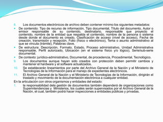 8. Los documentos electrónicos de archivo deben contener mínimo los siguientes metadatos:
 De contenido: Tipo de recurso de información, Tipo documental, Título del documento, Autor o
emisor responsable de su contenido, destinatario, responsable que proyecto el
contenido, nombre de la entidad que respalda el contenido, nombre de la persona o sistema
desde donde el documento es creado, Clasificación de acceso (nivel de acceso), Fecha de
creación, transmisión y recepción, Folio (físico o electrónico), Tema o asunto administrativo al
que se vincula (trámite), Palabras clave.
 De estructura: Descripción, Formato, Estado, Proceso administrativo, Unidad Administrativa
responsable, Perfil autorizado, Ubicación (en el sistema físico y/o lógico), Serie/sub-serie
documental.
 De contexto: jurídico-administrativo, Documental, de procedencia, Procedimental, Tecnológico.
9. Los documentos aunque hayan sido creados con protección deben permitir cambios y
mantener el hardware y el software actualizados.
10. Se establecerán lineamientos por parte del Archivo General de la Nación y el Ministerio de
Tecnologías de la Información para el manejo de expedientes electrónicos.
11. El Archivo General de la Nación y el Ministerio de Tecnologías de la Información, dirigirán el
traslado y movimiento de la documentación electrónica a cualquier entidad.
En la articulación con otros organismos y entidades del estado:
1. la responsabilidad dela gestión de documentos también dependerá de organizaciones como
Superintendencias y Ministerios, los cuales serán supervisados por el Archivo General de la
Nación, el cual, también podrá hacer inspecciones a entidades públicas y privadas.
 