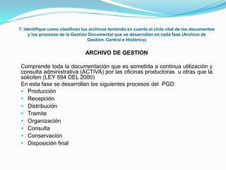 7. Identifique como clasifican los archivos teniendo en cuenta el ciclo vital de los documentos
y los procesos de la Gestión Documental que se desarrollan en cada fase (Archivo de
Gestión, Central e Histórico)
ARCHIVO DE GESTION
Comprende toda la documentación que es sometida a continua utilización y
consulta administrativa (ACTIVA) por las oficinas productoras u otras que la
soliciten (LEY 594 DEL 2000)
En esta fase se desarrollan los siguientes procesos del PGD:
 Producción
 Recepción
 Distribución
 Tramite
 Organización
 Consulta
 Conservación
 Disposición final
 