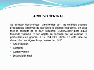 ARCHIVO CENTRAL
Se agrupan documentos transferidos por las distintas oficinas
productoras (archivos de gestión)d la entidad respectiva, en esta
fase la consulta no es muy frecuente (SEMIACTIVA)pero sigue
teniendo vigencia y son objeto de consulta por las oficinas y
particulares en general (LEY 594 DEL 2000) En esta fase se
desarrollan los siguientes procesos del PGD:
 Organización
 Consulta
 Conservación
 Disposición final
 