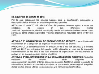 03- ACUERDO 05 MARZO 15 2013
Por la cual establecen los criterios básicos para la clasificación, ordenación y
descripción de los archivos en entidades públicas y privadas.
ARTICULO 1º AMBITO DE APLICACIÓN: El presente acuerdo aplica a todas las
entidades del estado en sus diferentes niveles
,nacional, departamental, distrital, municipal y demás entidades territoriales que se creen
por ley así como entidades privadas y demás organismos regulados por la ley 594 del
2000.
ARTICULO 3º: ORGANIZACIÓN DE DOCUMENTOS DE ARCHIVO: Las entidades del
estado están en la obligación de organizar los documentos de archivo.
PARAGRAFO: De conformidad con el artículo 24 de la ley 594 del 2000 y el decreto
2578 del 2012 las entidades del estado están obligadas a velar por la adecuada
implementación de las TRD Y las TVD mediante la organización de documentos de
archivo en las fases de gestión, central e histórico
ARTICULO 4º.OBLIGATORIEDAD EN LA ORGANIZACIÓN DE ARCHIVOS: Todas las
entidades del estado están obligadas a
crear, conformar, clasificar, ordenar, conservar, describir, facilitar el acceso y consulta de
sus archivos, teniendo en cuenta los principios de procedencia, orden original, integridad
de los fondos, el ciclo vital de los documentos y la normatividad archivística.
 