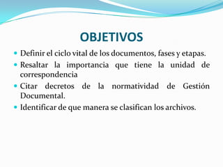 OBJETIVOS
 Definir el ciclo vital de los documentos, fases y etapas.
 Resaltar la importancia que tiene la unidad de
correspondencia
 Citar decretos de la normatividad de Gestión
Documental.
 Identificar de que manera se clasifican los archivos.
 