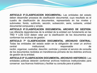ARTICULO 5º.CLASIFICACION DOCUMENTAL: Las entidades del estado
deben desarrollar procesos de clasificación documental, cuyo resultado es el
cuadro de clasificación de documentos, representado en los niveles y
subniveles: fondo, subfondo, sección, subsección, serie, subserie, unidad
documental compuesta y simple.
ARTICULO 6º.CLASIFICACION DOCUMENTAL ARCHIVO DE GESTION:
Las diferente dependencias de la entidad de la entidad con fundamento en las
TRD Y LOS CCD deben velar por la clasificación de los documentos que
conforman los archivos de gestión.
ARTICULO 7º CLASIFICACION DOCUMENTAL ARCHIUVO CENTRAL:
Todas las entidades del estado están en la obligación de crear un archivo
central institucional, responsable de
recibir, organizar, custodiar, describir, controlar y prestar el servicio de consulta
de los documentos recibidos en transferencia primaria de los distintos archivos
de gestión de la entidad.
ARTICULO 8º CLASIFICACION DOCUMENTAL ARCHIUVO HISTORICO: Las
entidades públicas deberán conformar archivos históricos institucionales para
conservar sus Acervos históricos y facilitar su consulta para el público
 