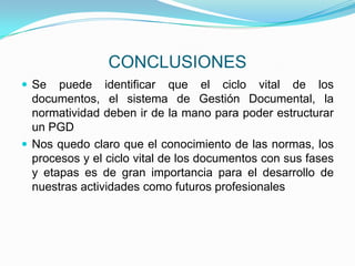 CONCLUSIONES
 Se puede identificar que el ciclo vital de los
documentos, el sistema de Gestión Documental, la
normatividad deben ir de la mano para poder estructurar
un PGD
 Nos quedo claro que el conocimiento de las normas, los
procesos y el ciclo vital de los documentos con sus fases
y etapas es de gran importancia para el desarrollo de
nuestras actividades como futuros profesionales
 