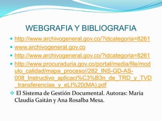 WEBGRAFIA Y BIBLIOGRAFIA
 http://www.archivogeneral.gov.co/?idcategoria=8261
 www.archivogeneral.gov.co
 http://www.archivogeneral.gov.co/?idcategoria=8261
 http://www.procuraduria.gov.co/portal/media/file/mod
ulo_calidad/mapa_proceso//282_INS-GD-AS-
008_Instructivo_aplicaci%C3%B3n_de_TRD_y_TVD
_transferencias_y_eLI%20(MA).pdf
 El Sistema de Gestión Documental. Autoras: Maria
Claudia Gaitán y Ana Rosalba Mesa.
 