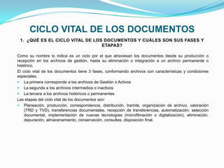 CICLO VITAL DE LOS DOCUMENTOS
Como su nombre lo indica es un ciclo por el que atraviesan los documentos desde su producción o
recepción en los archivos de gestión, hasta su eliminación o integración a un archivo permanente o
histórico.
El ciclo vital de los documentos tiene 3 fases, conformando archivos con características y condiciones
especiales.
 La primera corresponde a los archivos de Gestión o Activos
 La segunda a los archivos intermedios o inactivos
 La tercera a los archivos históricos o permanentes
Las etapas del ciclo vital de los documentos son:
 Planeación, producción, correspondencia, distribución, tramite, organización de archivo, valoración
(TRD y TVD), transferencias documentales, recepción de transferencias, automatización, selección
documental, implementación de nuevas tecnologías (microfilmación o digitalización), eliminación,
depuración, almacenamiento, conservación, consultas, disposición final.
1. ¿QUÉ ES EL CICLO VITAL DE LOS DOCUMENTOS Y CUÁLES SON SUS FASES Y
ETAPAS?
 