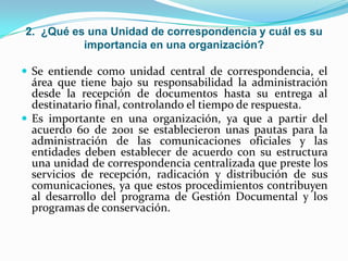 2. ¿Qué es una Unidad de correspondencia y cuál es su
importancia en una organización?
 Se entiende como unidad central de correspondencia, el
área que tiene bajo su responsabilidad la administración
desde la recepción de documentos hasta su entrega al
destinatario final, controlando el tiempo de respuesta.
 Es importante en una organización, ya que a partir del
acuerdo 60 de 2001 se establecieron unas pautas para la
administración de las comunicaciones oficiales y las
entidades deben establecer de acuerdo con su estructura
una unidad de correspondencia centralizada que preste los
servicios de recepción, radicación y distribución de sus
comunicaciones, ya que estos procedimientos contribuyen
al desarrollo del programa de Gestión Documental y los
programas de conservación.
 