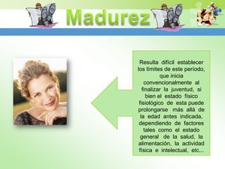Resulta difícil establecer
los límites de este período,
           que inicia
    convencionalmente al
   finalizar la juventud, si
     bien el estado físico
 fisiológico de esta puede
prolongarse más allá de
  la edad antes indicada,
 dependiendo de factores
    tales como el estado
  general de la salud, la
 alimentación, la actividad
 física e intelectual, etc...
 
