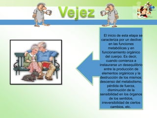 El inicio de esta etapa se
 caracteriza por un declive
        en las funciones
        metabólicas y en
  funcionamiento orgánico
     del cuerpo. Es decir,
      cuando comienza a
instaurarse un desequilibrio
    entre la producción de
  elementos orgánicos y la
destrucción de los mismos:
descenso del metabolismo,
       pérdida de fuerza,
       disminución de la
sensibilidad en los órganos
        de los sentidos,
  irreversibilidad de ciertos
         cambios, etc.
 