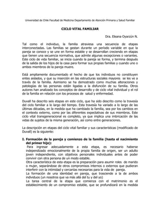 Universidad de Chile Facultad de Medicina Departamento de Atención Primaria y Salud Familiar


                                CICLO VITAL FAMILIAR

                                                                     Dra. Eleana Oyarzún N.

Tal como el individuo, la familia atraviesa una secuencia de etapas
interconectadas. Las familias se gestan durante un período variable en que la
pareja se conoce y se une en forma estable y se desarrollan creciendo en etapas
que tienen una secuencia normativa, que admite algunas excepciones o variantes.
Este ciclo de vida familiar, se inicia cuando la pareja se forma, y termina después
de la salida de los hijos de la casa para formar sus propias familias y cuando uno o
ambos miembros de la pareja muere.

Está ampliamente documentado el hecho de que los individuos no constituyen
entes aislados, y que su inserción en las estructuras sociales mayores se les ve a
través de la familia. Asimismo se ha demostrado como muchas alteraciones y
patologías de las personas están ligadas a la disfunción de su familia. Otros
autores han analizado los conceptos de desarrollo y de ciclo vital individual y el rol
de la familia en relación con los procesos de salud y enfermedad.

Duvall ha descrito seis etapas en este ciclo, que ha sido descrito como la travesía
del ciclo familiar a lo largo del tiempo. Esta travesía ha variado a lo largo de las
últimas décadas, en la medida que ha cambiado la familia, sea por los cambios en
el contexto externo, como por las diferentes expectativas de sus miembros. Este
ciclo vital transgeneracional es completo, ya que implica una imbricación de las
vidas de sujetos de la misma generación, así como entre generaciones.

La descripción en etapas del ciclo vital familiar y sus características (modificado de
Duvall) es la siguiente:

I. Formación de la pareja y comienzo de la familia (hasta el nacimiento
   del primer hijo):
    Para ingresar adecuadamente a esta etapa, es necesario haberse
   independizado emocionalmente de la propia familia de origen, ser un adulto
   joven independiente, con objetivos personales individuales antes de poder
   convivir con otra persona de un modo estable.
   Otra característica de esta etapa es la preparación para asumir roles de marido
   o mujer, separándose de otros compromisos internos o externos que pudieran
   interferir con la intimidad y cercanías necesarias para la vida de pareja.
   La formación de una identidad en pareja, que trasciende a la de ambos
   individuos (un nosotros que va más allá del tu y del yo)
   La tarea central de la etapa que comienza con el matrimonio es el
   establecimiento de un compromiso estable, que se profundizará en la medida
 