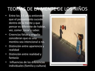 TEORÍAS DE LA MENTE DE LOS NIÑOS
• Entre los 3-5 años entienden
que el pensamiento sucede
dentro de la mente y que
pensar es diferente de hablar,
ver, comer ,tocar y saber.
• Creencias falsas y engaño
consideran que es una
mentira sea intencional o no.
• Distinción entre apariencia y
realidad
• Distinción entre realidad y
fantasía
• Influencias de las diferencias
individuales (familia y cultura)
 