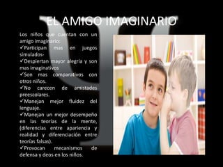 EL AMIGO IMAGINARIO
Los niños que cuentan con un
amigo imaginario:
Participan mas en juegos
simulados-
Despiertan mayor alegría y son
mas imaginativos
Son mas comparativos con
otros niños.
No carecen de amistades
preescolares.
Manejan mejor fluidez del
lenguaje.
Manejan un mejor desempeño
en las teorías de la mente,
(diferencias entre apariencia y
realidad y diferenciación entre
teorías falsas).
Provocan mecanismos de
defensa y deos en los niños.
 