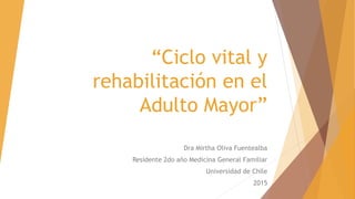 “Ciclo vital y
rehabilitación en el
Adulto Mayor”
Dra Mirtha Oliva Fuentealba
Residente 2do año Medicina General Familiar
Universidad de Chile
2015
 
