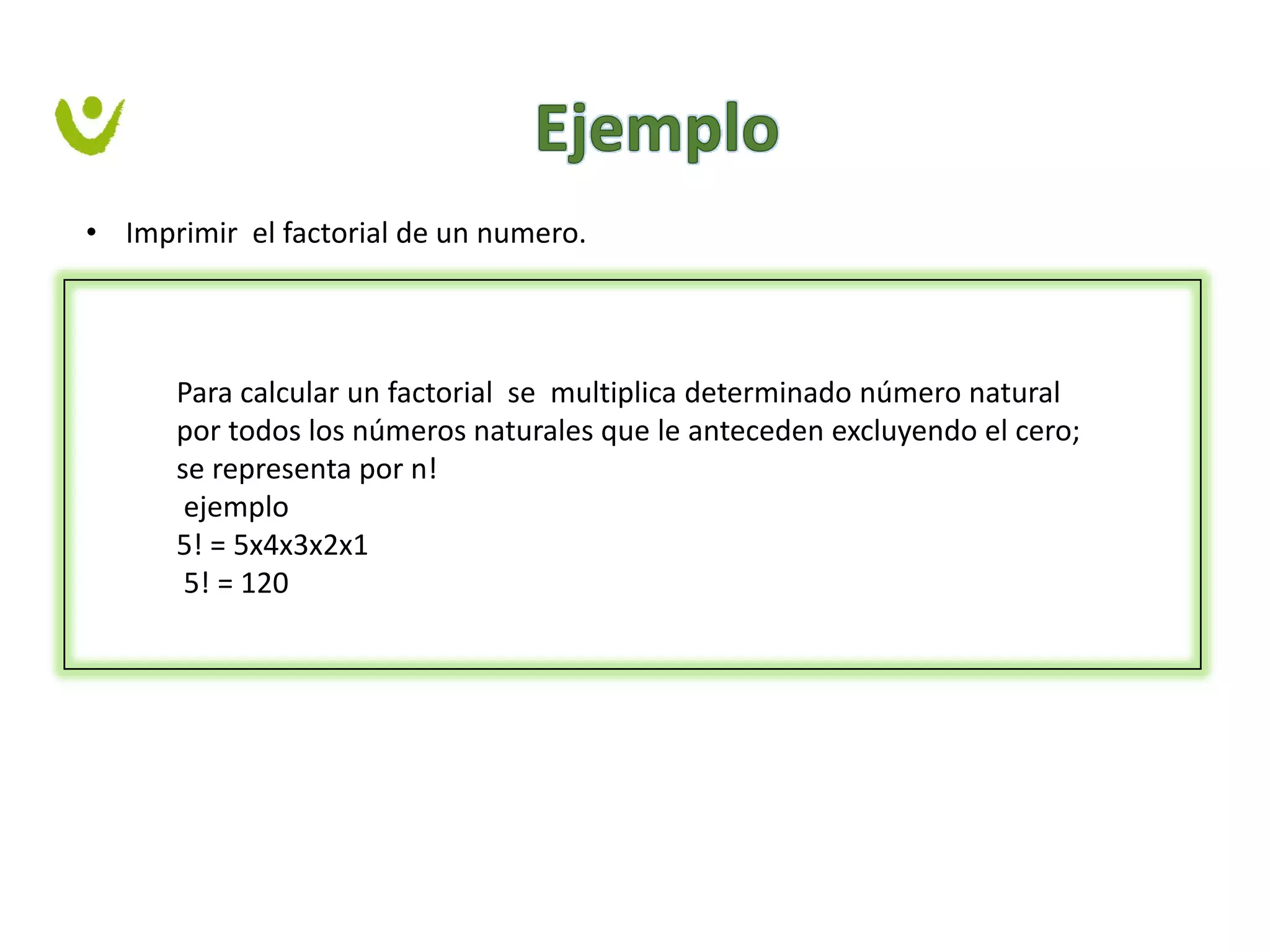 • Imprimir el factorial de un numero.
Para calcular un factorial se multiplica determinado número natural
por todos los números naturales que le anteceden excluyendo el cero;
se representa por n!
ejemplo
5! = 5x4x3x2x1
5! = 120